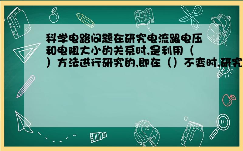 科学电路问题在研究电流跟电压和电阻大小的关系时,是利用（）方法进行研究的,即在（）不变时,研究电流和电压的关系；在（）不变时,研究电流和电阻的关系.