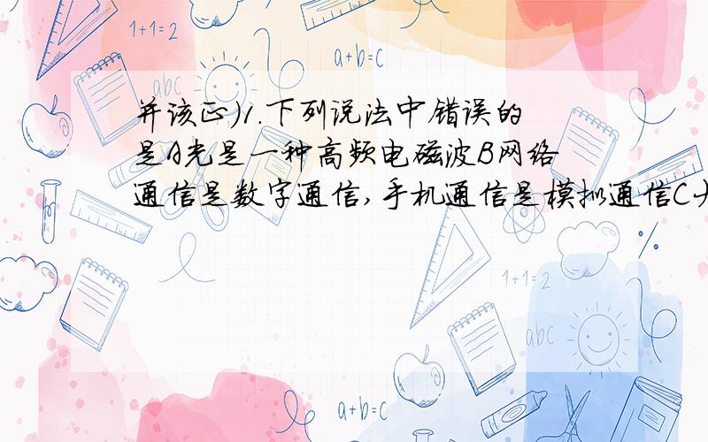 并该正）1.下列说法中错误的是A光是一种高频电磁波B网络通信是数字通信,手机通信是模拟通信C大多数长途电话采用光纤通信D在光纤通信中,激光是信息的载体2.对于“探究电流跟电阻的关系