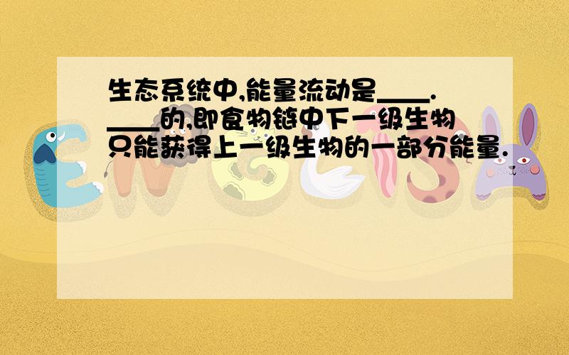 生态系统中,能量流动是＿＿.＿＿的,即食物链中下一级生物只能获得上一级生物的一部分能量.