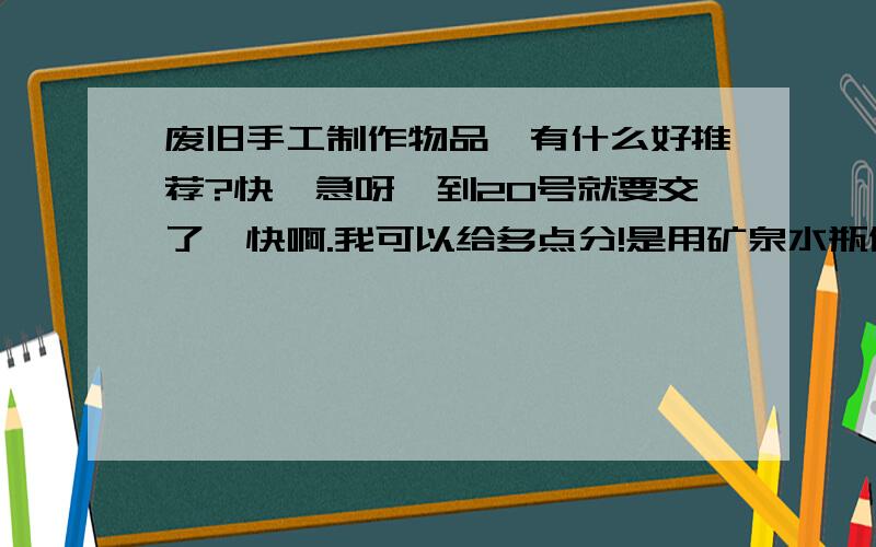 废旧手工制作物品,有什么好推荐?快,急呀,到20号就要交了,快啊.我可以给多点分!是用矿泉水瓶做,或者用易拉罐!