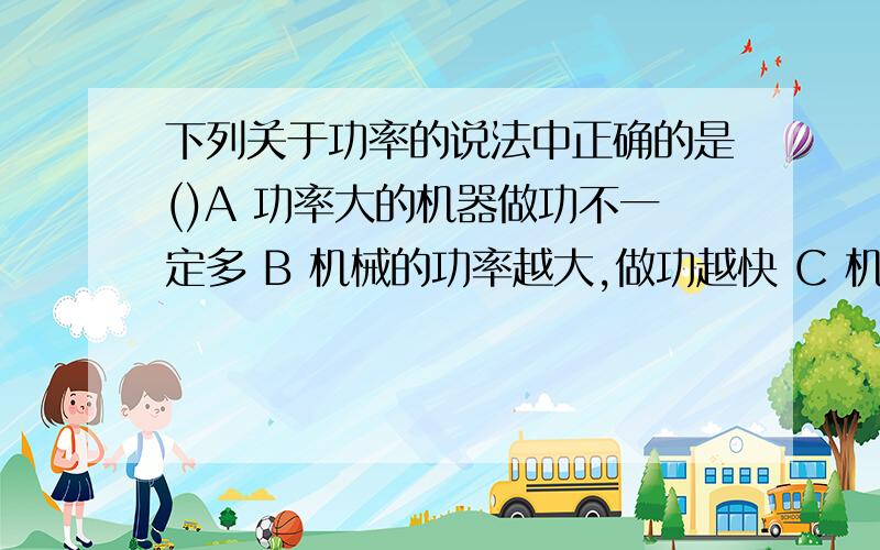 下列关于功率的说法中正确的是()A 功率大的机器做功不一定多 B 机械的功率越大,做功越快 C 机械的功率越下列关于功率的说法中正确的是()A 功率大的机器做功不一定多 B 机械的功率越大，