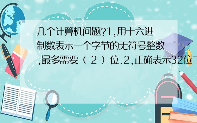 几个计算机问题?1,用十六进制数表示一个字节的无符号整数,最多需要（ 2 ）位.2,正确表示32位二进制地址,最多需要（ 8 ）位.3,用八进制数表示一个字节的无符号整数,至少需要（ 3 ）位.4,数