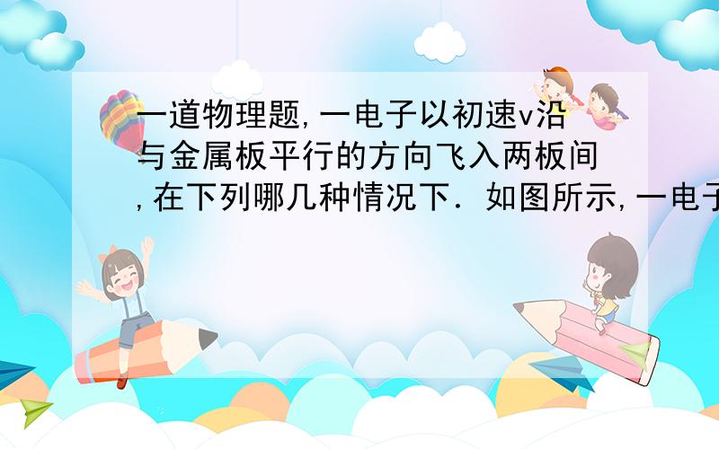 一道物理题,一电子以初速v沿与金属板平行的方向飞入两板间,在下列哪几种情况下．如图所示,一电子以初速v沿与金属板平行的方向飞入两板间,在下列哪几种情况下,电子将向M板偏转?（