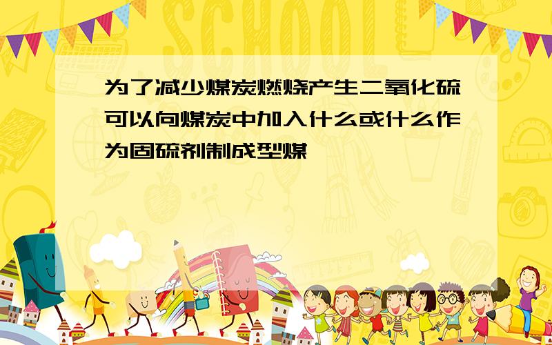 为了减少煤炭燃烧产生二氧化硫可以向煤炭中加入什么或什么作为固硫剂制成型煤