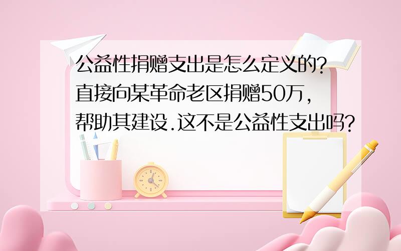 公益性捐赠支出是怎么定义的?直接向某革命老区捐赠50万,帮助其建设.这不是公益性支出吗?