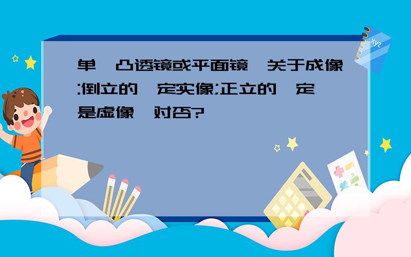 单一凸透镜或平面镜,关于成像:倒立的一定实像;正立的一定是虚像,对否?