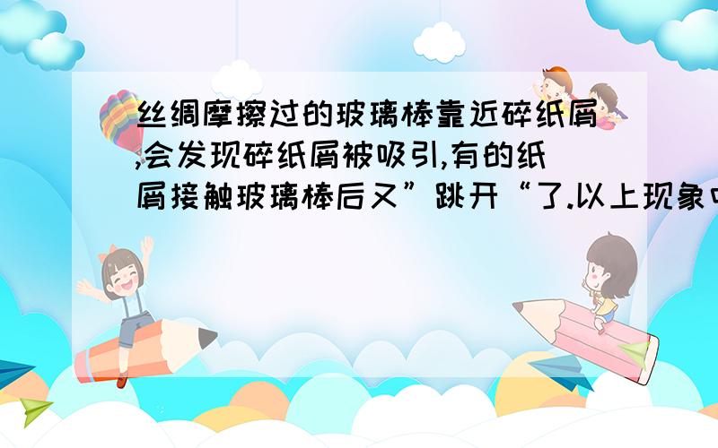 丝绸摩擦过的玻璃棒靠近碎纸屑,会发现碎纸屑被吸引,有的纸屑接触玻璃棒后又”跳开“了.以上现象中包含