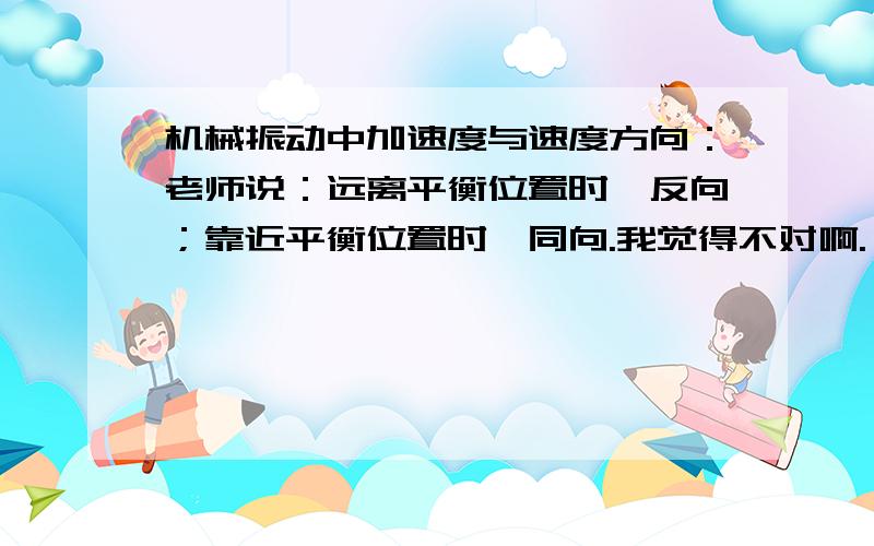 机械振动中加速度与速度方向：老师说：远离平衡位置时,反向；靠近平衡位置时,同向.我觉得不对啊.