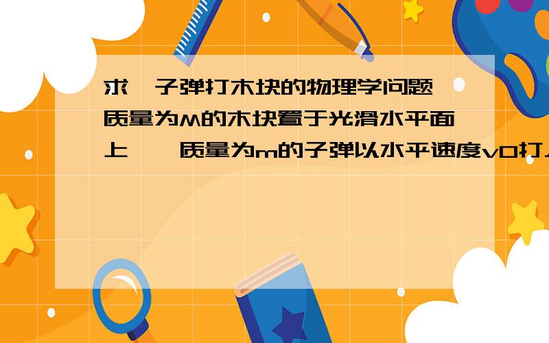 求一子弹打木块的物理学问题、质量为M的木块置于光滑水平面上,一质量为m的子弹以水平速度v0打入木块并停留在木块中,此过程中木块向前运动位移为S、子弹打入木块深度为d.设f为子弹与木