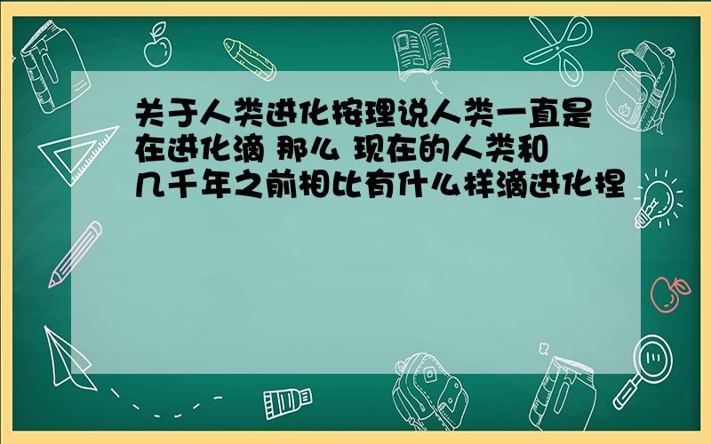 关于人类进化按理说人类一直是在进化滴 那么 现在的人类和几千年之前相比有什么样滴进化捏