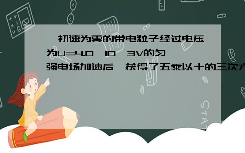 一初速为零的带电粒子经过电压为U=4.0×10^3V的匀强电场加速后,获得了五乘以十的三次方m／s的速度.粒子通一初速为零的带电粒子经过电压为U=5.0×10^3V的匀强电场加速后,获得了五乘以十的三