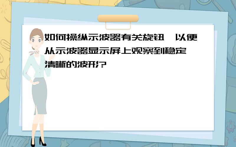 如何操纵示波器有关旋钮,以便从示波器显示屏上观察到稳定、清晰的波形?