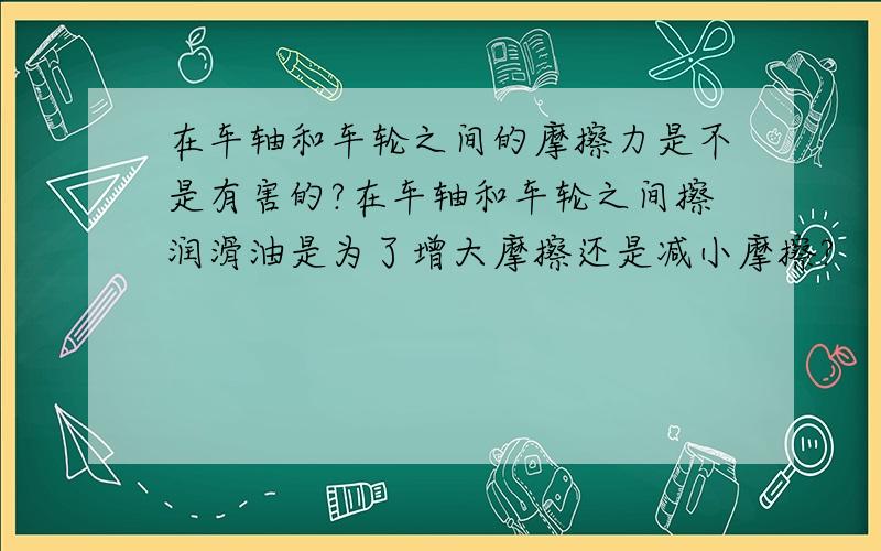 在车轴和车轮之间的摩擦力是不是有害的?在车轴和车轮之间擦润滑油是为了增大摩擦还是减小摩擦?