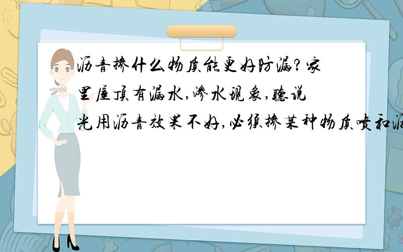 沥青掺什么物质能更好防漏?家里屋顶有漏水,渗水现象,听说光用沥青效果不好,必须掺某种物质喷和沥青使用,请问这种物质叫什么呀?