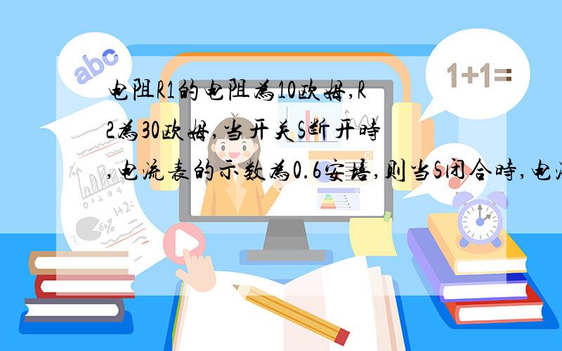 电阻R1的电阻为10欧姆,R2为30欧姆,当开关S断开时,电流表的示数为0.6安培,则当S闭合时,电流表的示数为S断开时一个用电器,S闭合时2个用电器...电路是这样的：电源出来上左电流表,然后向下分