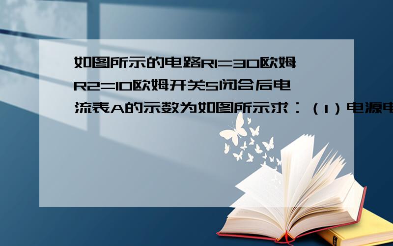 如图所示的电路R1=30欧姆R2=10欧姆开关S闭合后电流表A的示数为如图所示求：（1）电源电压（2）通过R2的电流（3）干路中的电流