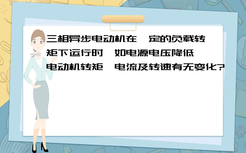 三相异步电动机在一定的负载转矩下运行时,如电源电压降低,电动机转矩、电流及转速有无变化?