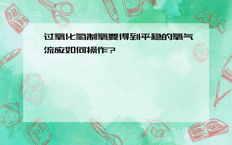 过氧化氢制氧要得到平稳的氧气流应如何操作?