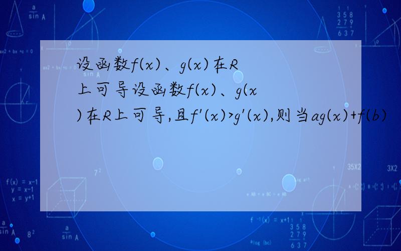 设函数f(x)、g(x)在R上可导设函数f(x)、g(x)在R上可导,且f'(x)>g'(x),则当ag(x)+f(b)