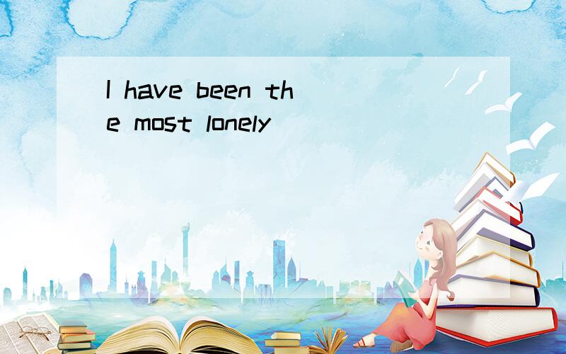 I have been the most lonely