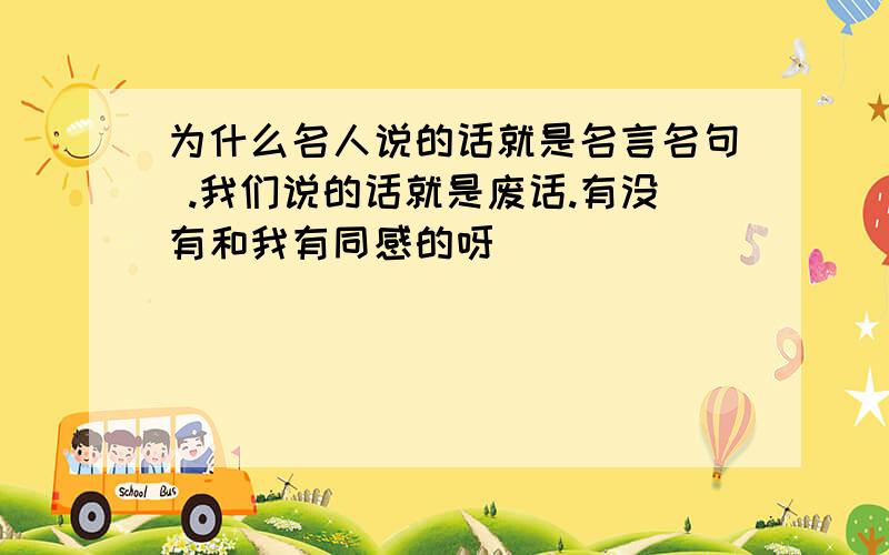 为什么名人说的话就是名言名句 .我们说的话就是废话.有没有和我有同感的呀