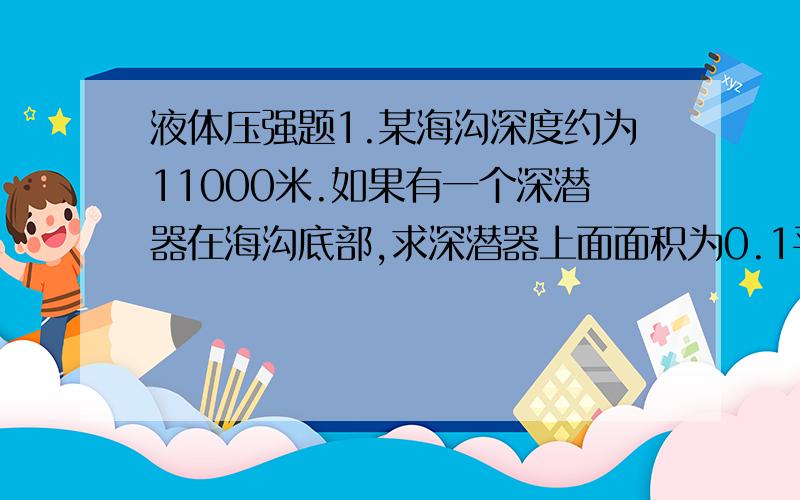 液体压强题1.某海沟深度约为11000米.如果有一个深潜器在海沟底部,求深潜器上面面积为0.1平方米的舷窗收到的海水压力.将此压力和一架质量为120吨的飞机所受的重力相比较,哪一个较大?2.假