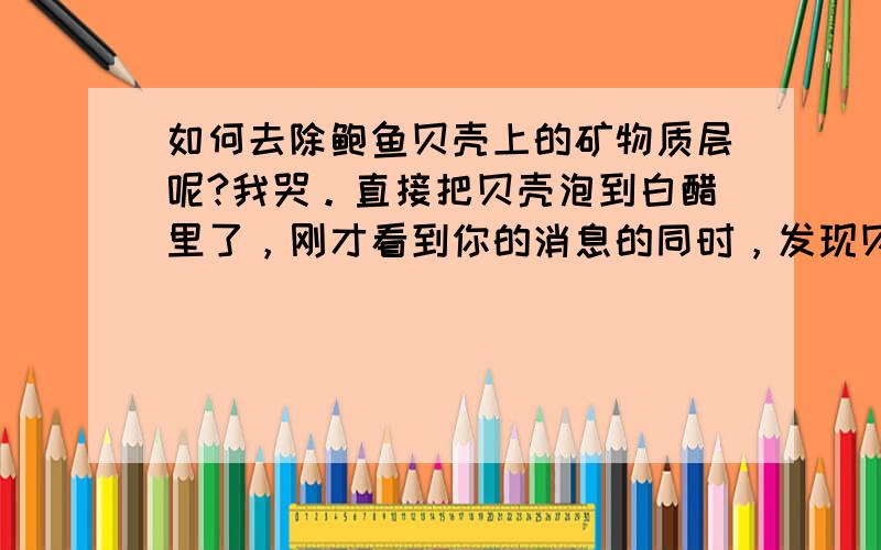 如何去除鲍鱼贝壳上的矿物质层呢?我哭。直接把贝壳泡到白醋里了，刚才看到你的消息的同时，发现贝壳居然冒泡了。