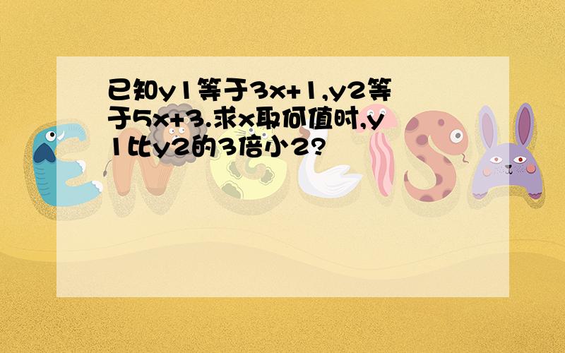 已知y1等于3x+1,y2等于5x+3.求x取何值时,y1比y2的3倍小2?