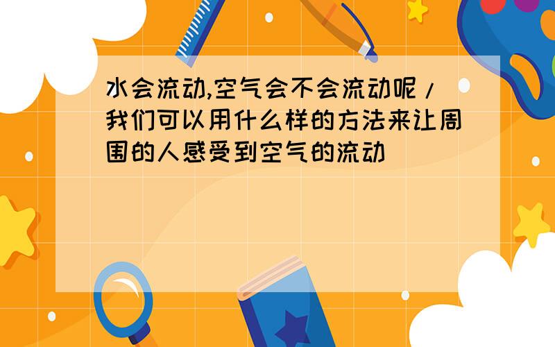 水会流动,空气会不会流动呢/我们可以用什么样的方法来让周围的人感受到空气的流动