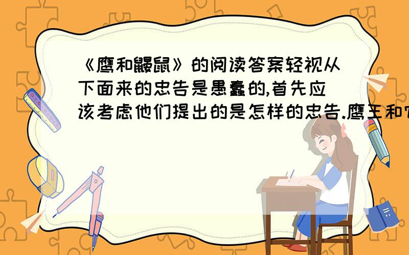 《鹰和鼹鼠》的阅读答案轻视从下面来的忠告是愚蠢的,首先应该考虑他们提出的是怎样的忠告.鹰王和它的鹰后是从遥远的地方来到远离人类的森林.它们打算在密林深处定居下来；于是挑选