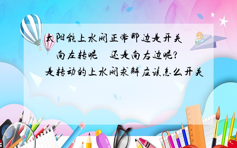 太阳能上水阀正常那边是开关　　向左转呢　还是向右边呢?　是转动的上水阀求解应该怎么开关