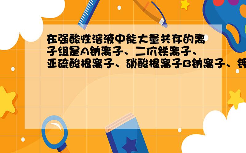 在强酸性溶液中能大量共存的离子组是A钠离子、二价铁离子、亚硫酸根离子、硝酸根离子B钠离子、钾离子、三价铝离子、硫酸根离子C铵根离子、钾离子、硫酸根离子、氢氧根离子D三价铝离