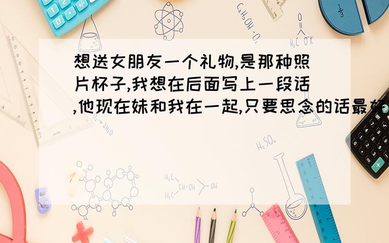 想送女朋友一个礼物,是那种照片杯子,我想在后面写上一段话,他现在妹和我在一起,只要思念的话最好有包含她的名字,叫辛娅婷,一句话里面有他的名字,或者是诗,如果没有就写上一段关于思