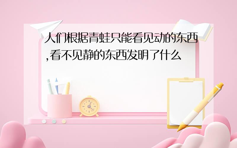 人们根据青蛙只能看见动的东西,看不见静的东西发明了什么