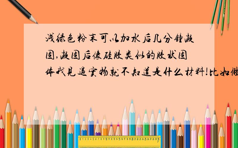 浅绿色粉末可以加水后几分钟凝固,凝固后像硅胶类似的胶状固体我见过实物就不知道是什么材料!比如做塑料的除了硅胶还有哪些材料！可以用水凝固的