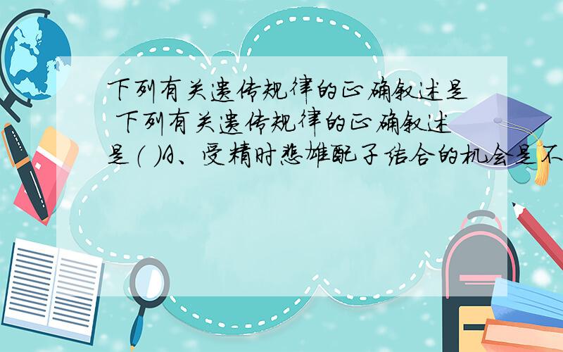 下列有关遗传规律的正确叙述是 下列有关遗传规律的正确叙述是（ ）A、受精时雌雄配子结合的机会是不相等的B、若只考虑一对遗传因子,在一个生物群体中,有4种不同的交配类型C、F2的表现