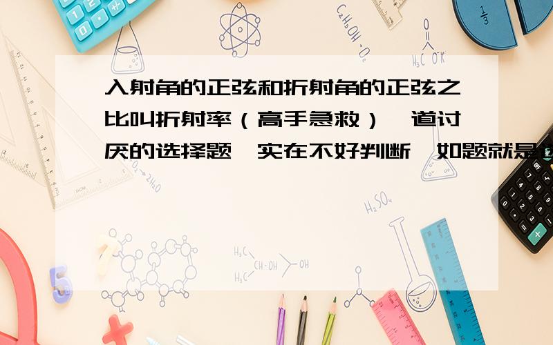 入射角的正弦和折射角的正弦之比叫折射率（高手急救）一道讨厌的选择题,实在不好判断,如题就是选择题的一个选项