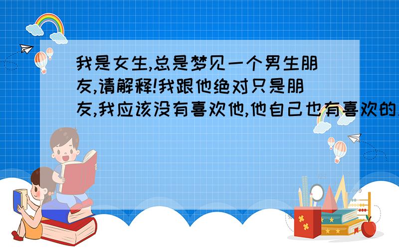 我是女生,总是梦见一个男生朋友,请解释!我跟他绝对只是朋友,我应该没有喜欢他,他自己也有喜欢的人,我们是同学,但是是关系比较好的朋友.最近放假在家总是梦见他..梦里我跟他还会有一些