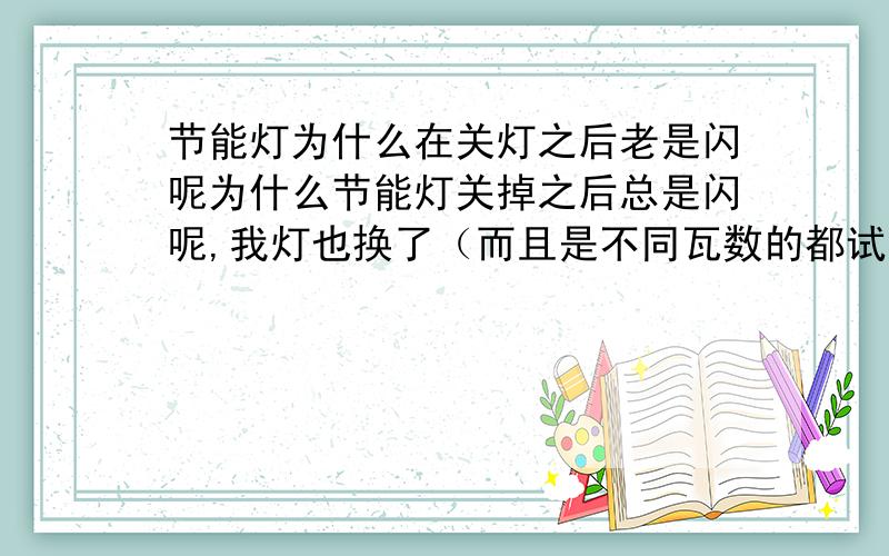 节能灯为什么在关灯之后老是闪呢为什么节能灯关掉之后总是闪呢,我灯也换了（而且是不同瓦数的都试过了）,我检查了开关,火线零线也是接的OK的,开关也换过了,还是闪,都没有用,而且不是