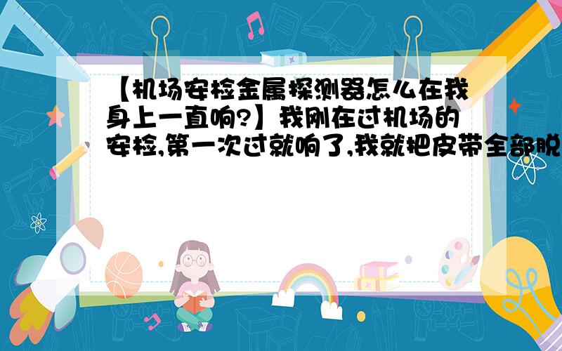 【机场安检金属探测器怎么在我身上一直响?】我刚在过机场的安检,第一次过就响了,我就把皮带全部脱下来,包也搜空了,然后我就又走了一遍.还是响!工作人员就扫描我,我肚子那里一直响.她