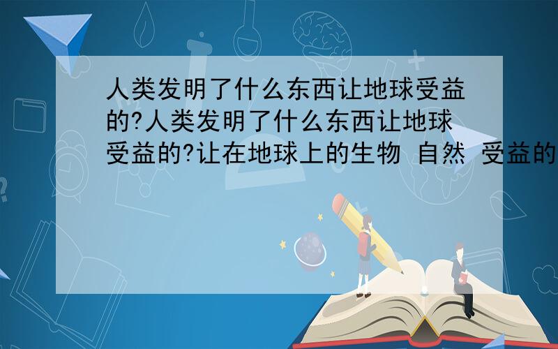 人类发明了什么东西让地球受益的?人类发明了什么东西让地球受益的?让在地球上的生物 自然 受益的 我怎么想都想不到