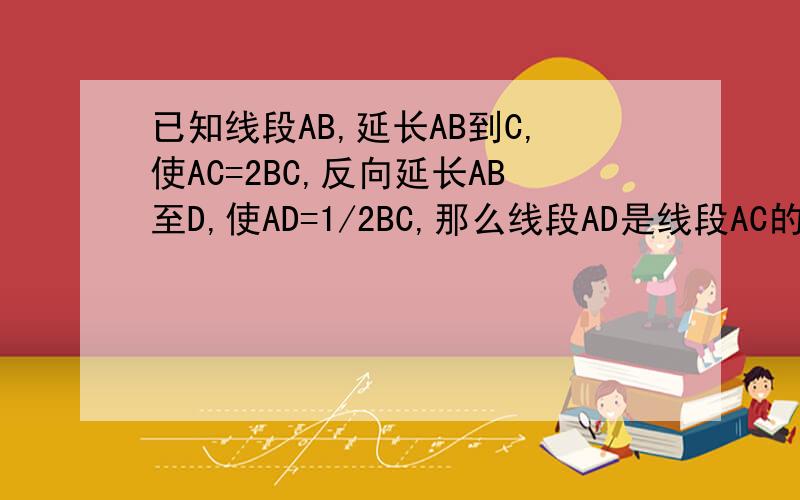 已知线段AB,延长AB到C,使AC=2BC,反向延长AB至D,使AD=1/2BC,那么线段AD是线段AC的几分之几?