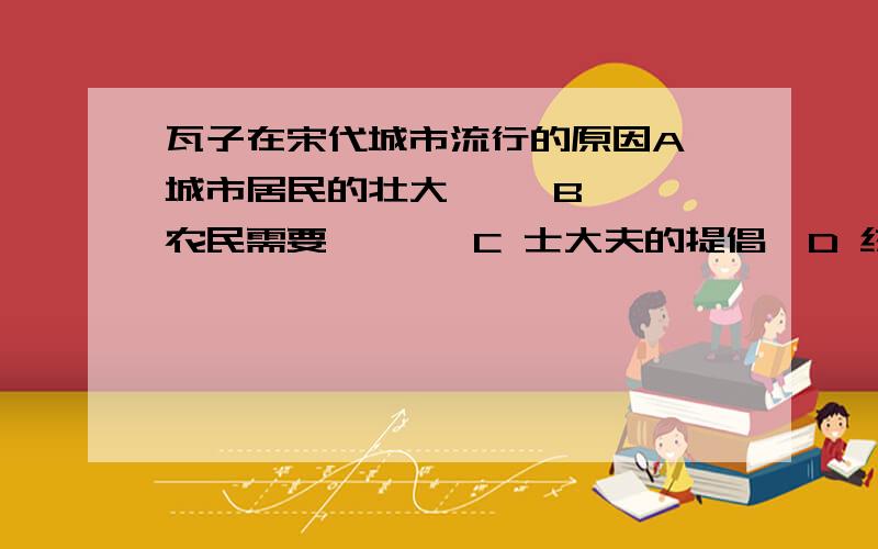 瓦子在宋代城市流行的原因A 城市居民的壮大     B 农民需要       C 士大夫的提倡  D 统治者的重视