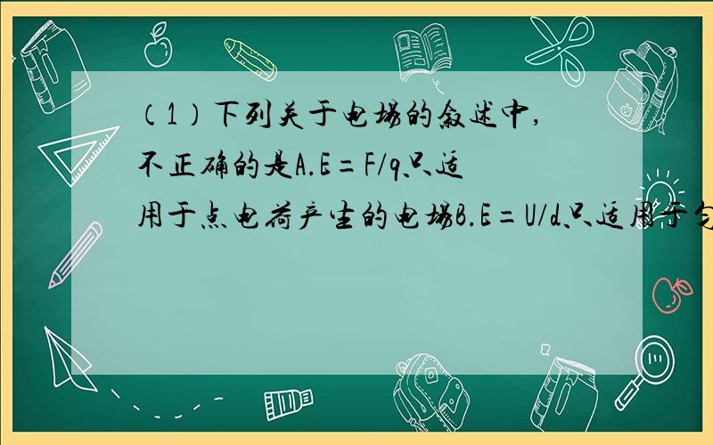 （1）下列关于电场的叙述中,不正确的是A.E=F/q只适用于点电荷产生的电场B.E=U/d只适用于匀强电场C.E=F/q是放入电场中的电荷所受的力,q是产生电场的电荷的电量D.以点电荷为圆心,以r为半径的