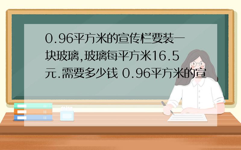 0.96平方米的宣传栏要装一块玻璃,玻璃每平方米16.5元.需要多少钱 0.96平方米的宣