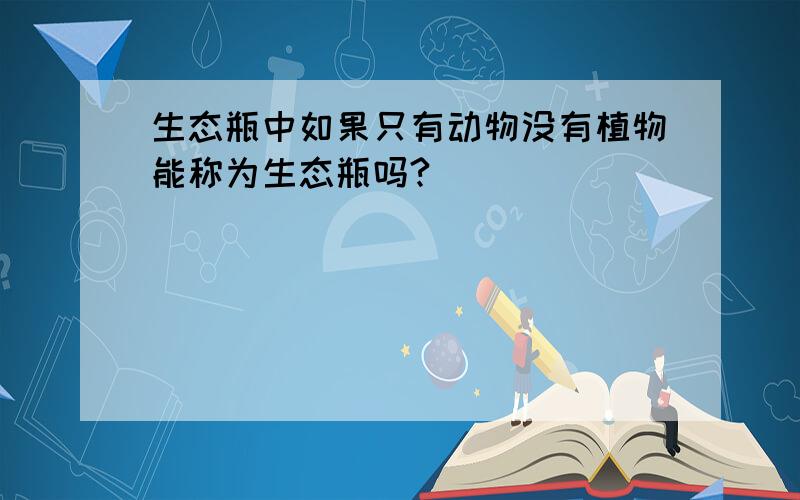 生态瓶中如果只有动物没有植物能称为生态瓶吗?