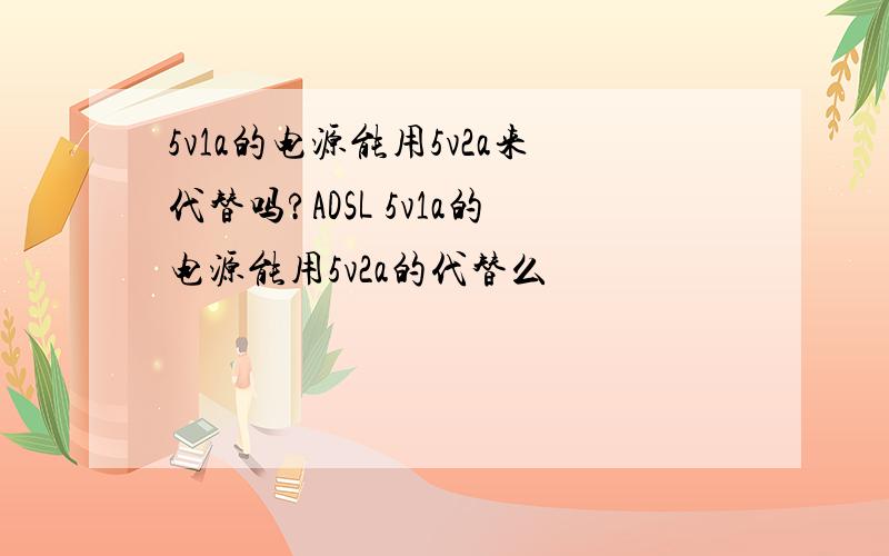 5v1a的电源能用5v2a来代替吗?ADSL 5v1a的电源能用5v2a的代替么