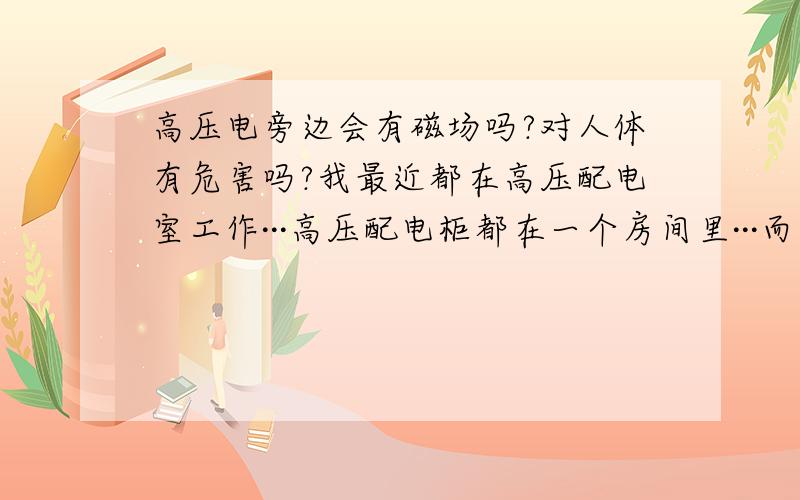 高压电旁边会有磁场吗?对人体有危害吗?我最近都在高压配电室工作···高压配电柜都在一个房间里···而我们的休息室就在隔壁房间···房间与房间之间也就是用一般的石头隔起来的···