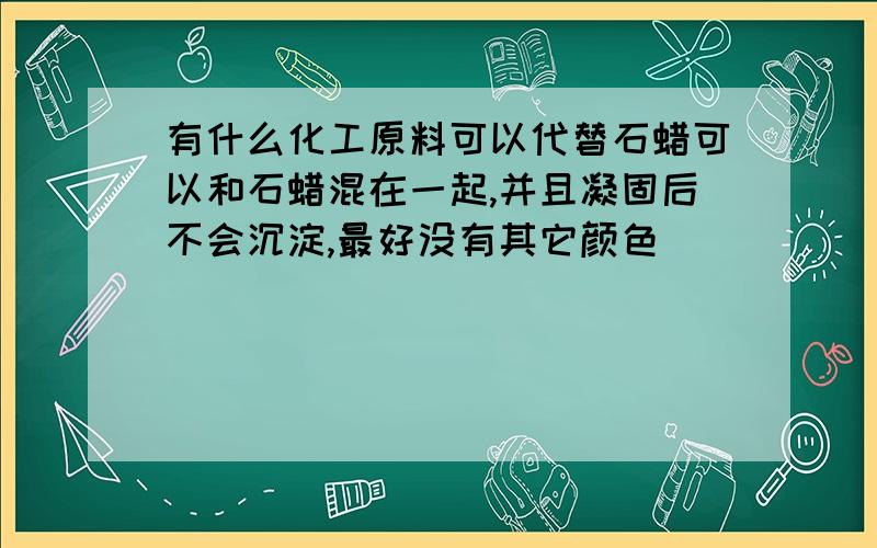 有什么化工原料可以代替石蜡可以和石蜡混在一起,并且凝固后不会沉淀,最好没有其它颜色