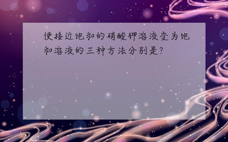 使接近饱和的硝酸钾溶液变为饱和溶液的三种方法分别是?